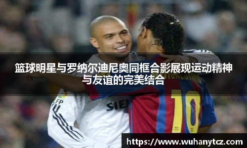 篮球明星与罗纳尔迪尼奥同框合影展现运动精神与友谊的完美结合